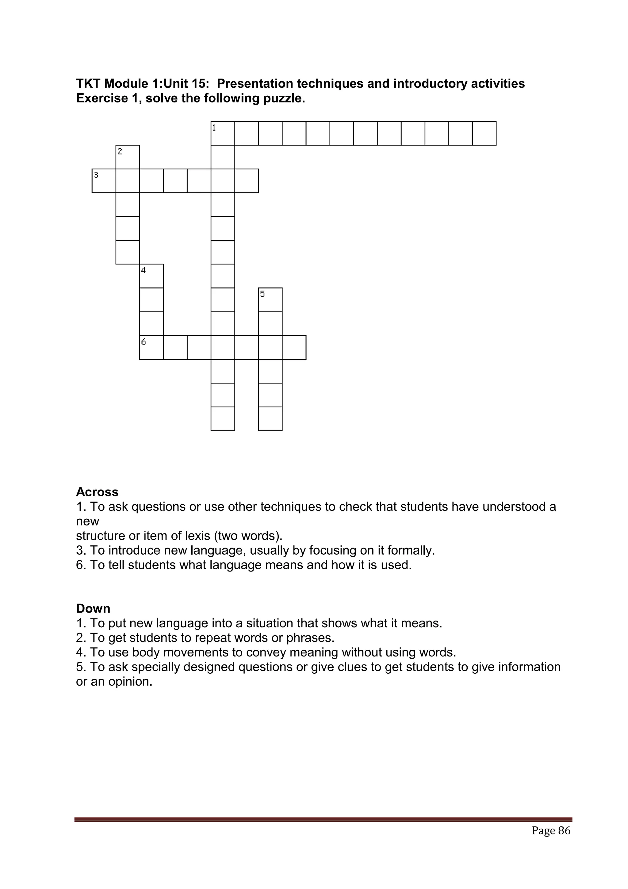 TKT Module 1:Unit 15: Presentation techniques and introductory activities
Exercise 1, solve the following puzzle.




Across
1. To ask questions or use other techniques to check that students have understood a
new
structure or item of lexis (two words).
3. To introduce new language, usually by focusing on it formally.
6. To tell students what language means and how it is used.


Down
1. To put new language into a situation that shows what it means.
2. To get students to repeat words or phrases.
4. To use body movements to convey meaning without using words.
5. To ask specially designed questions or give clues to get students to give information
or an opinion.




                                                                                  Page 86
 
