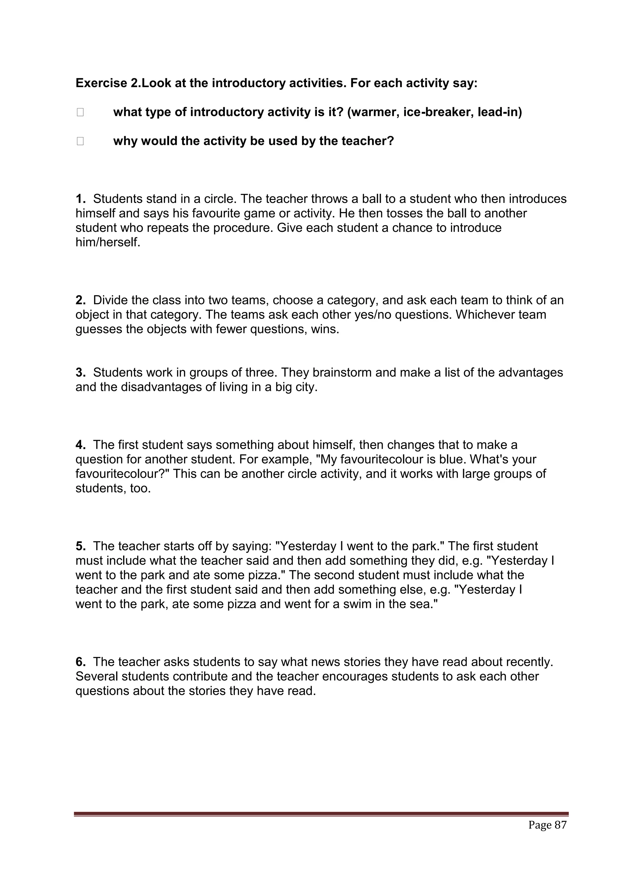 Exercise 2.Look at the introductory activities. For each activity say:

ː      what type of introductory activity is it? (warmer, ice-breaker, lead-in)

ː      why would the activity be used by the teacher?



1. Students stand in a circle. The teacher throws a ball to a student who then introduces
himself and says his favourite game or activity. He then tosses the ball to another
student who repeats the procedure. Give each student a chance to introduce
him/herself.



2. Divide the class into two teams, choose a category, and ask each team to think of an
object in that category. The teams ask each other yes/no questions. Whichever team
guesses the objects with fewer questions, wins.


3. Students work in groups of three. They brainstorm and make a list of the advantages
and the disadvantages of living in a big city.



4. The first student says something about himself, then changes that to make a
question for another student. For example, "My favouritecolour is blue. What's your
favouritecolour?" This can be another circle activity, and it works with large groups of
students, too.



5. The teacher starts off by saying: "Yesterday I went to the park." The first student
must include what the teacher said and then add something they did, e.g. "Yesterday I
went to the park and ate some pizza." The second student must include what the
teacher and the first student said and then add something else, e.g. "Yesterday I
went to the park, ate some pizza and went for a swim in the sea."



6. The teacher asks students to say what news stories they have read about recently.
Several students contribute and the teacher encourages students to ask each other
questions about the stories they have read.




                                                                                    Page 87
 