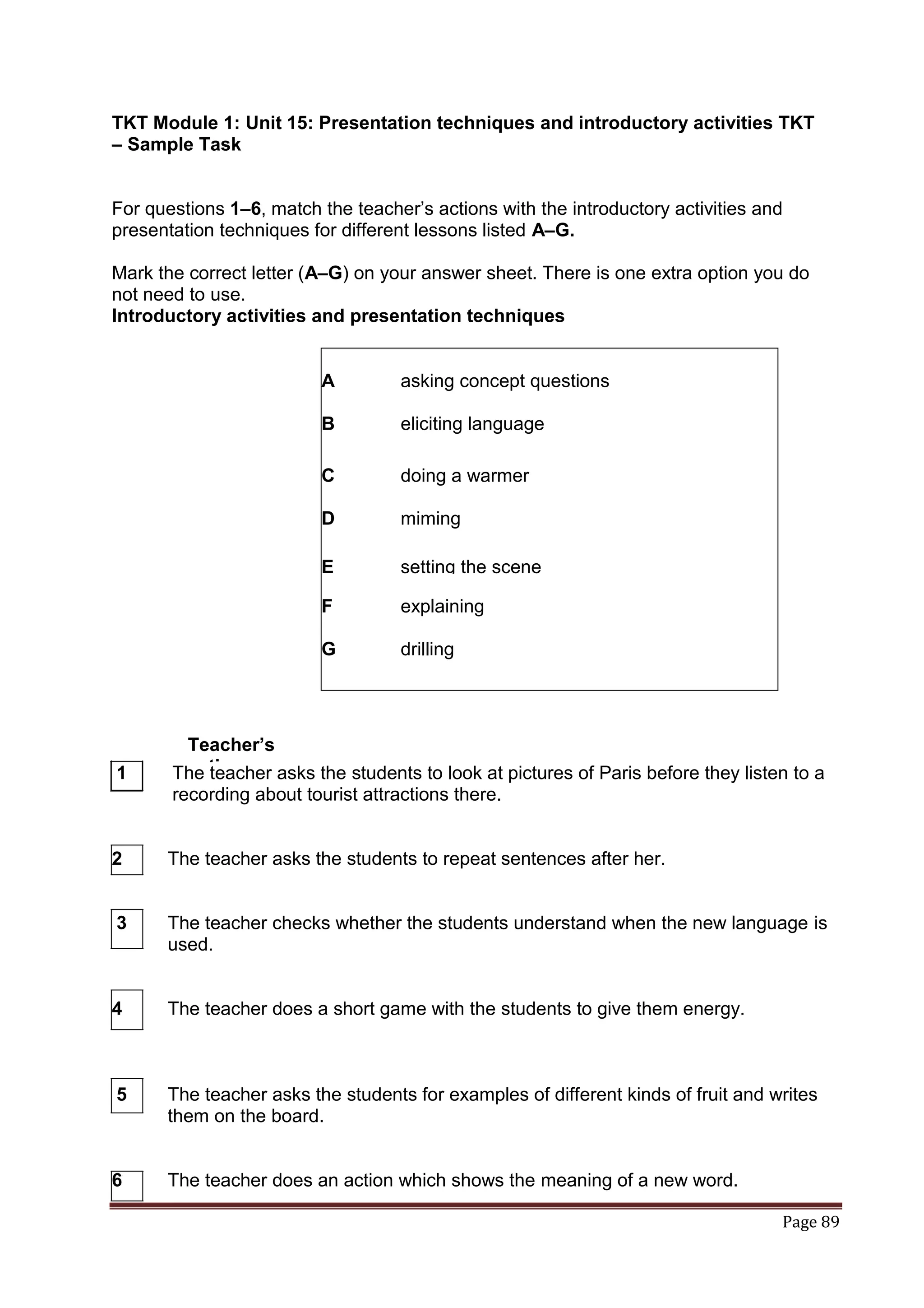 TKT Module 1: Unit 15: Presentation techniques and introductory activities TKT
– Sample Task


For questions 1–6, match the teacher‟s actions with the introductory activities and
presentation techniques for different lessons listed A–G.

Mark the correct letter (A–G) on your answer sheet. There is one extra option you do
not need to use.
Introductory activities and presentation techniques


                          A         asking concept questions

                          B         eliciting language

                          C         doing a warmer

                          D         miming

                          E         setting the scene

                          F         explaining

                          G         drilling




        Teacher’s
1       actions
       The teacher asks the students to look at pictures of Paris before they listen to a
       recording about tourist attractions there.


2     The teacher asks the students to repeat sentences after her.


3     The teacher checks whether the students understand when the new language is
      used.


4     The teacher does a short game with the students to give them energy.



5     The teacher asks the students for examples of different kinds of fruit and writes
      them on the board.


6     The teacher does an action which shows the meaning of a new word.

                                                                                   Page 89
 