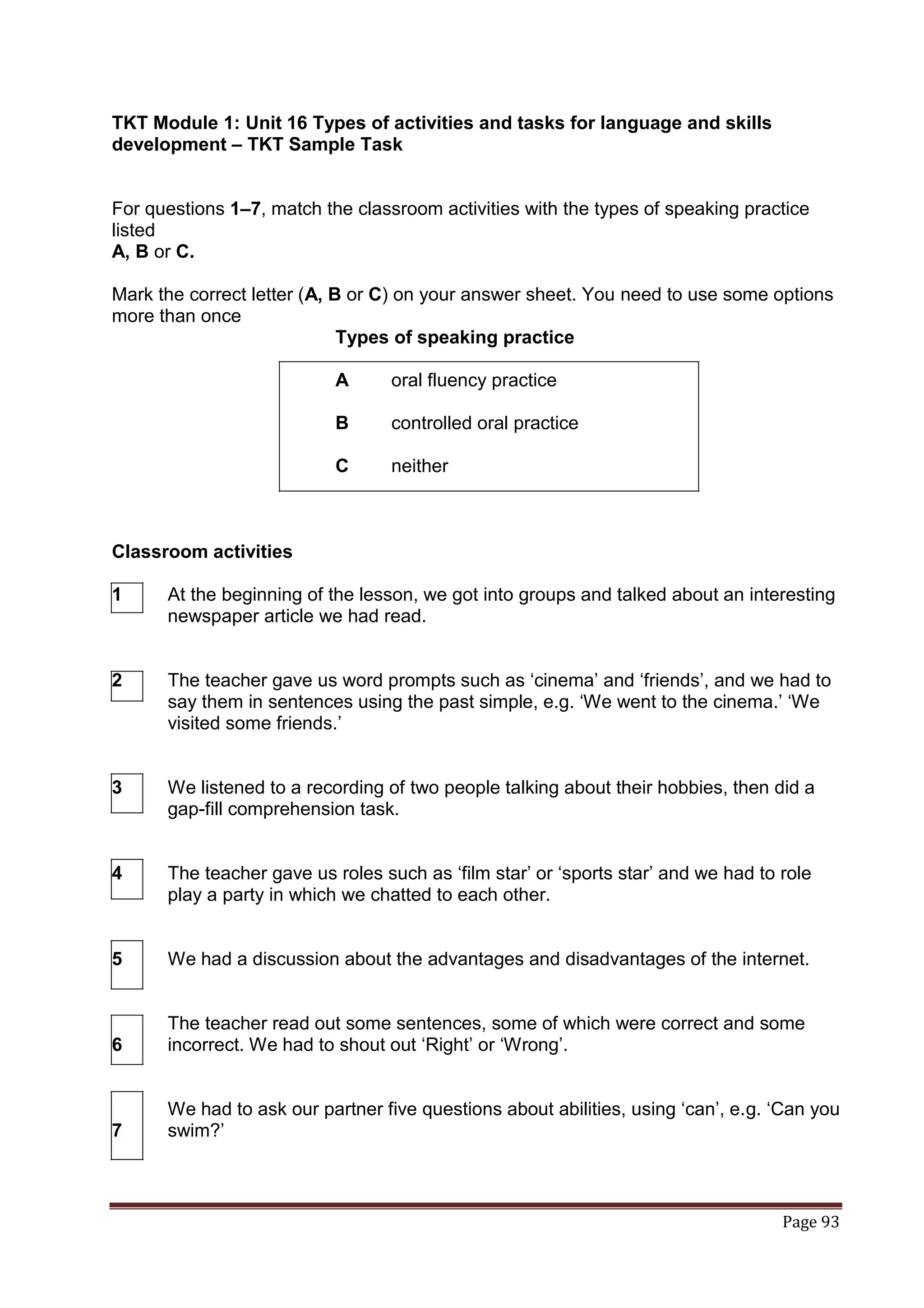 TKT Module 1: Unit 16 Types of activities and tasks for language and skills
development – TKT Sample Task


For questions 1–7, match the classroom activities with the types of speaking practice
listed
A, B or C.

Mark the correct letter (A, B or C) on your answer sheet. You need to use some options
more than once
                             Types of speaking practice

                           A      oral fluency practice

                           B      controlled oral practice

                           C      neither



Classroom activities

1     At the beginning of the lesson, we got into groups and talked about an interesting
      newspaper article we had read.


2     The teacher gave us word prompts such as „cinema‟ and „friends‟, and we had to
      say them in sentences using the past simple, e.g. „We went to the cinema.‟ „We
      visited some friends.‟


3     We listened to a recording of two people talking about their hobbies, then did a
      gap-fill comprehension task.


4     The teacher gave us roles such as „film star‟ or „sports star‟ and we had to role
      play a party in which we chatted to each other.


5     We had a discussion about the advantages and disadvantages of the internet.


      The teacher read out some sentences, some of which were correct and some
6     incorrect. We had to shout out „Right‟ or „Wrong‟.


      We had to ask our partner five questions about abilities, using „can‟, e.g. „Can you
7     swim?‟



                                                                                   Page 93
 