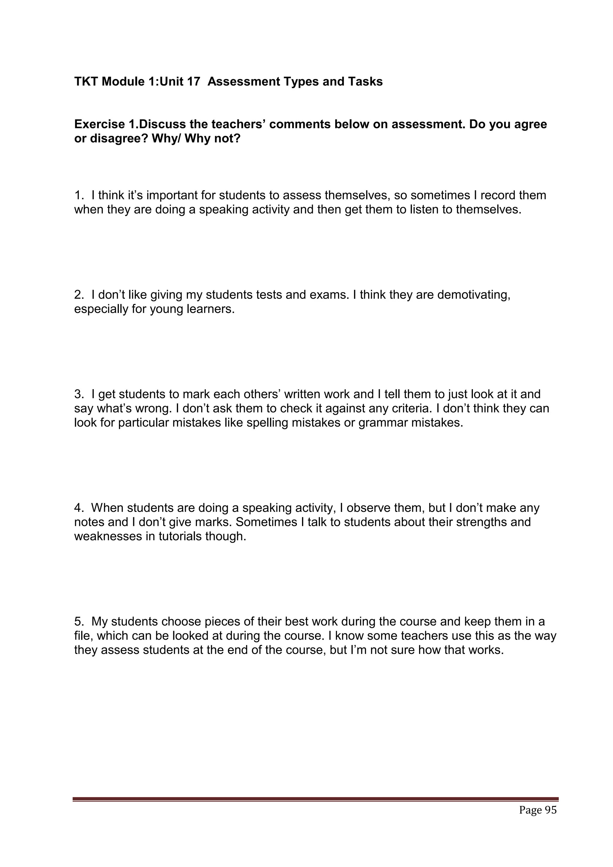 TKT Module 1:Unit 17 Assessment Types and Tasks


Exercise 1.Discuss the teachers’ comments below on assessment. Do you agree
or disagree? Why/ Why not?



1. I think it‟s important for students to assess themselves, so sometimes I record them
when they are doing a speaking activity and then get them to listen to themselves.




2. I don‟t like giving my students tests and exams. I think they are demotivating,
especially for young learners.




3. I get students to mark each others‟ written work and I tell them to just look at it and
say what‟s wrong. I don‟t ask them to check it against any criteria. I don‟t think they can
look for particular mistakes like spelling mistakes or grammar mistakes.




4. When students are doing a speaking activity, I observe them, but I don‟t make any
notes and I don‟t give marks. Sometimes I talk to students about their strengths and
weaknesses in tutorials though.




5. My students choose pieces of their best work during the course and keep them in a
file, which can be looked at during the course. I know some teachers use this as the way
they assess students at the end of the course, but I‟m not sure how that works.




                                                                                     Page 95
 