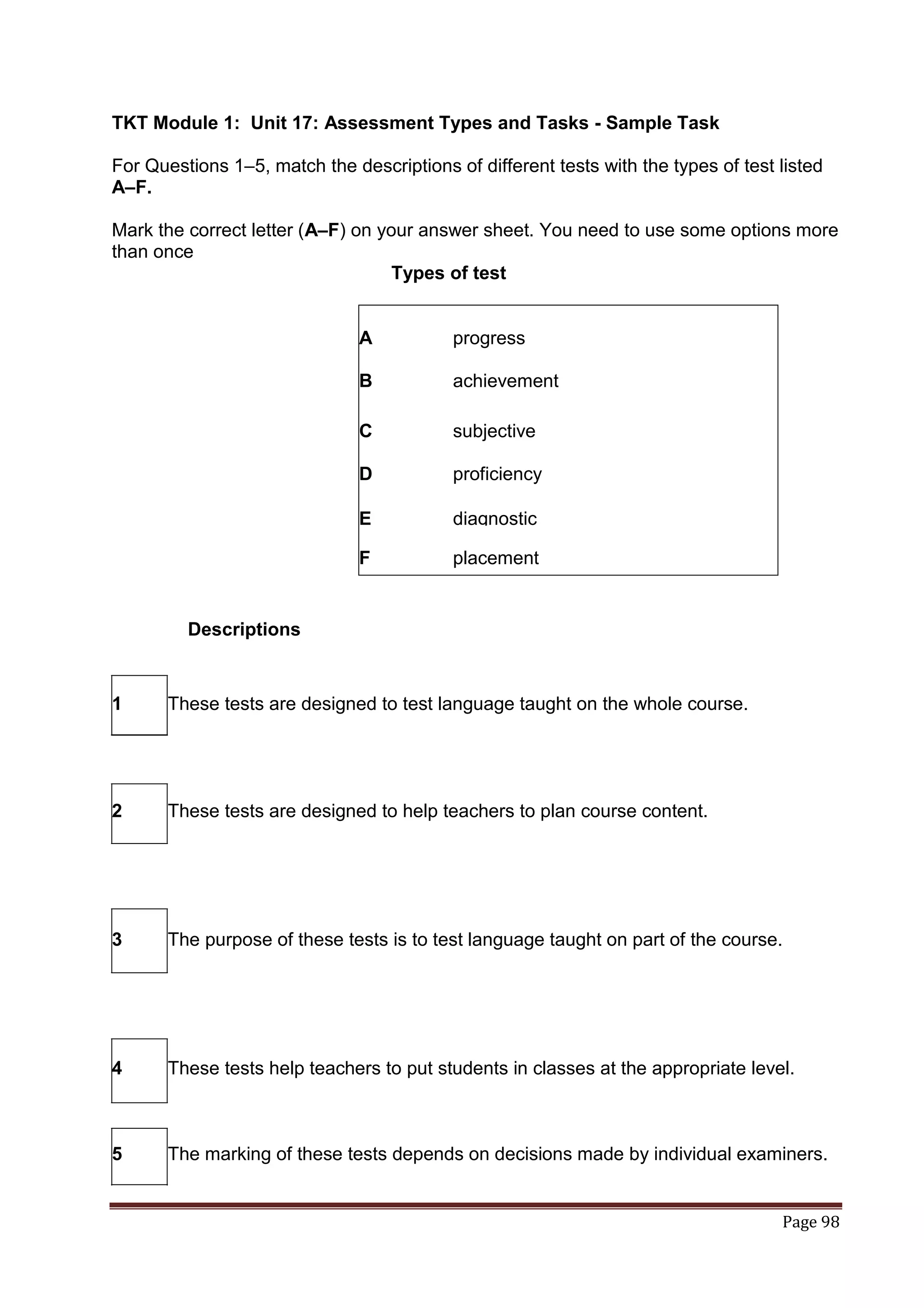 TKT Module 1: Unit 17: Assessment Types and Tasks - Sample Task

For Questions 1–5, match the descriptions of different tests with the types of test listed
A–F.

Mark the correct letter (A–F) on your answer sheet. You need to use some options more
than once
                                   Types of test


                               A           progress

                               B           achievement

                               C           subjective

                               D           proficiency

                               E           diagnostic

                               F           placement


         Descriptions


1      These tests are designed to test language taught on the whole course.




2      These tests are designed to help teachers to plan course content.




3      The purpose of these tests is to test language taught on part of the course.




4      These tests help teachers to put students in classes at the appropriate level.



5      The marking of these tests depends on decisions made by individual examiners.


                                                                                    Page 98
 