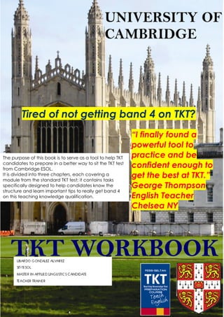 Tired of not getting band 4 on TKT?
                                                             “I finally found a
                                                             powerful tool to
The purpose of this book is to serve as a tool to help TKT   practice and be
candidates to prepare in a better way to sit the TKT test
from Cambridge ESOL.
                                                             confident enough to
It is divided into three chapters, each covering a
module from the standard TKT test; it contains tasks
                                                             get the best at TKT.”
specifically designed to help candidates know the            George Thompson
structure and learn important tips to really get band 4
on this teaching knowledge qualification.                    English Teacher
                                                             Chelsea NY




           LIBARDO IELTS TOEFL TKT TOEIC FACEBOOK VERSION
 