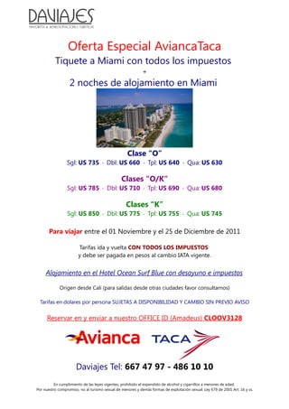 Oferta Especial AviancaTaca
Tiquete a Miami con todos los impuestos
+
2 noches de alojamiento en Miami
Clase “O”
Sgl: US 735 - Dbl: US 660 - Tpl: US 640 - Qua: US 630
Clases “O/K”
Sgl: US 785 - Dbl: US 710 - Tpl: US 690 - Qua: US 680
Clases “K”
Sgl: US 850 - Dbl: US 775 - Tpl: US 755 - Qua: US 745
Para viajar entre el 01 Noviembre y el 25 de Diciembre de 2011
Tarifas ida y vuelta CON TODOS LOS IMPUESTOS
y debe ser pagada en pesos al cambio IATA vigente.
Alojamiento en el Hotel Ocean Surf Blue con desayuno e impuestos
Origen desde Cali (para salidas desde otras ciudades favor consultarnos)
Tarifas en dolares por persona SUJETAS A DISPONIBILIDAD Y CAMBIO SIN PREVIO AVISO
Reservar en y enviar a nuestro OFFICE ID (Amadeus) CLOOV3128
Daviajes Tel: 667 47 97 - 486 10 10
En cumplimiento de las leyes vigentes, prohibido el expendido de alcohol y cigarrillos a menores de edad.
Por nuestro compromiso, no al turismo sexual de menores y demás formas de explotación sexual. Ley 679 de 2001 Art. 16 y ss.