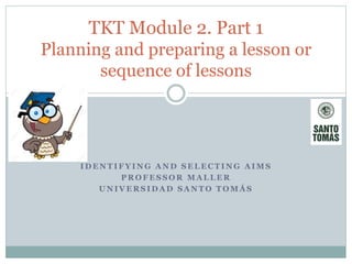 I D E N T I F Y I N G A N D S E L E C T I N G A I M S
P R O F E S S O R M A L L E R
U N I V E R S I D A D S A N T O T O M Á S
TKT Module 2. Part 1
Planning and preparing a lesson or
sequence of lessons
 