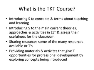 What is the TKT Course?
• Introducing S to concepts & terms about teaching
  and learning
• Introducing S to the main current theories,
  approaches & activities in ELT & assess their
  usefulness for the classroom
• Sharing resources some of the many resources
  available or T’s
• Providing materials & activites that give T
  opportunities for professional development by
  exploring concepts being introduced
 