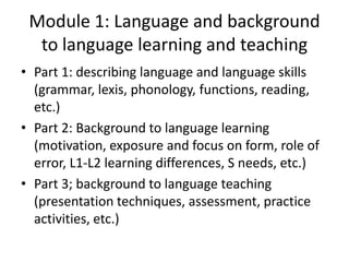 Module 1: Language and background
  to language learning and teaching
• Part 1: describing language and language skills
  (grammar, lexis, phonology, functions, reading,
  etc.)
• Part 2: Background to language learning
  (motivation, exposure and focus on form, role of
  error, L1-L2 learning differences, S needs, etc.)
• Part 3; background to language teaching
  (presentation techniques, assessment, practice
  activities, etc.)
 