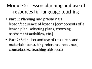 Module 2: Lesson planning and use of
  resources for language teaching
• Part 1: Planning and preparing a
  lesson/sequence of lessons (components of a
  lesson plan, selecting plans, choosing
  assessment activities, etc.)
• Part 2: Selection and use of resources and
  materials (consulting reference resources,
  coursebooks, teaching aids, etc.)
 