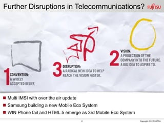 8 Copyright 2012 FUJITSU
Further Disruptions in Telecommunications?
 Multi IMSI with over the air update
 Samsung building a new Mobile Eco System
 WIN Phone fail and HTML 5 emerge as 3rd Mobile Eco System
 