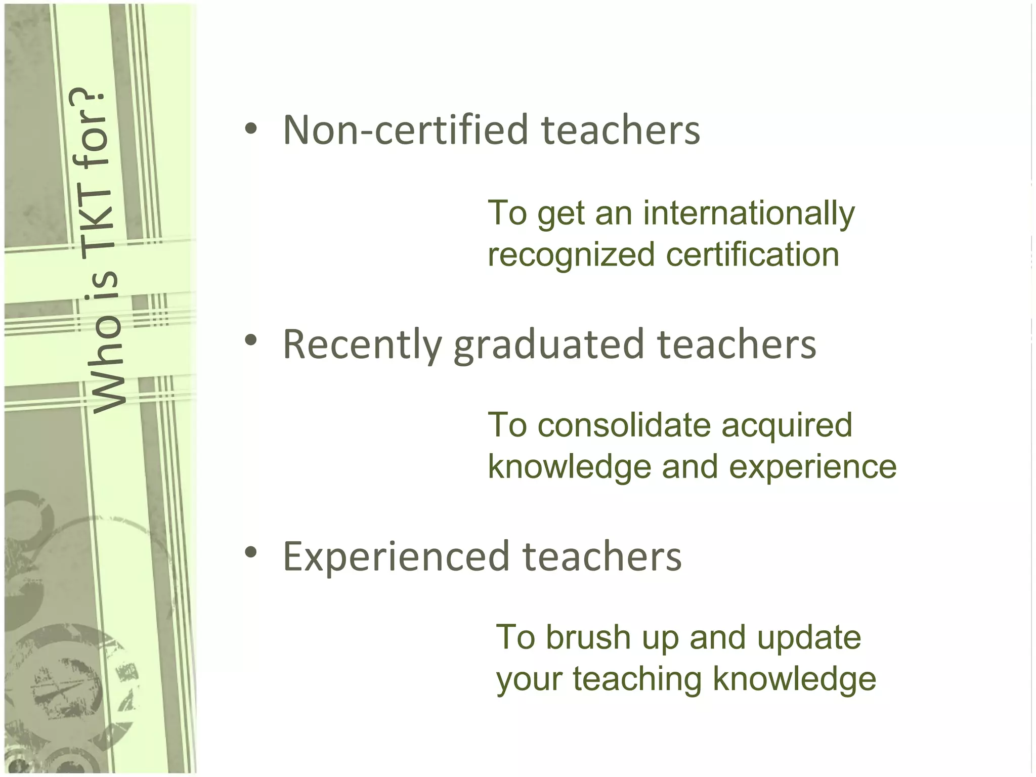 Who is TKT for? Non-certified teachers To get an internationally recognized certification Recently graduated teachers Experienced teachers To consolidate acquired knowledge and experience To brush up and update your teaching knowledge 