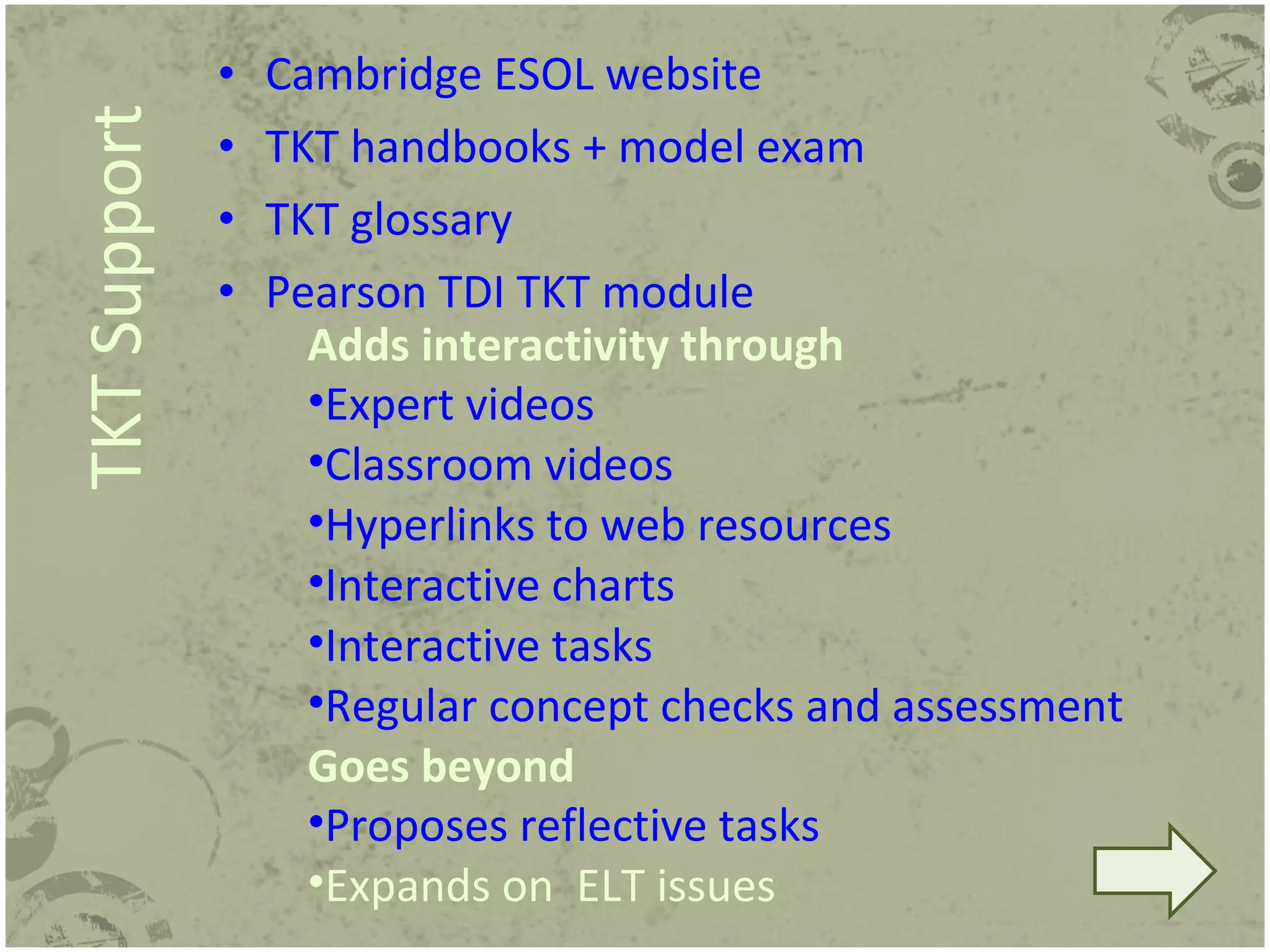 Cambridge ESOL website TKT handbooks + model exam TKT glossary Pearson TDI TKT module TKT Support Adds interactivity through Expert videos Classroom videos Hyperlinks to web resources Interactive charts Interactive tasks Regular concept checks and assessment Goes beyond Proposes reflective tasks Expands on  ELT issues 