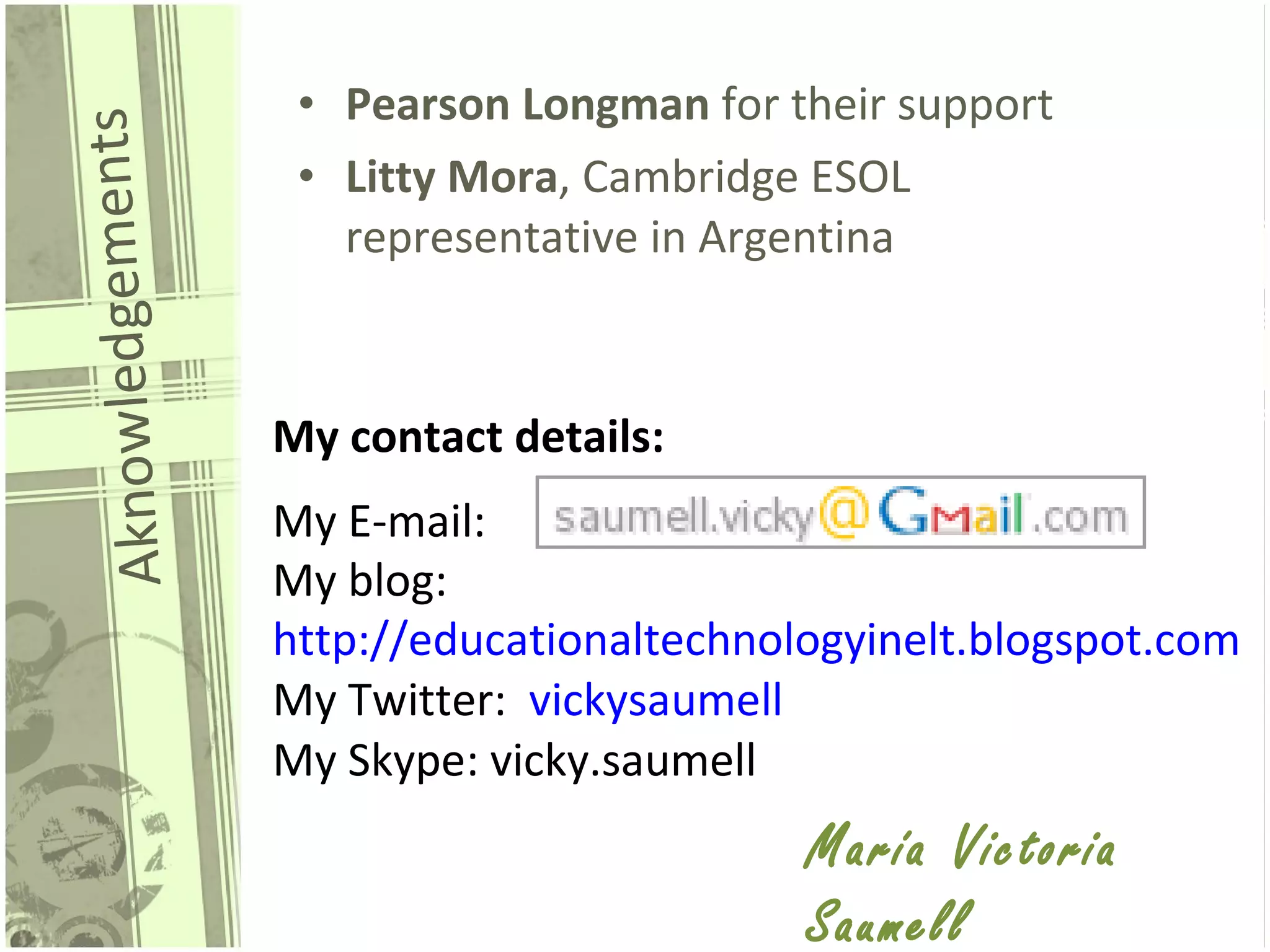 Aknowledgements Pearson Longman  for their support Litty Mora , Cambridge ESOL representative in Argentina My contact details: My E-mail: My blog:  http://educationaltechnologyinelt.blogspot.com My Twitter:  vickysaumell My Skype: vicky.saumell María Victoria Saumell 