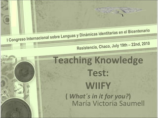 Teaching Knowledge Test: WIIFY (  What´s in it for you? ) I Congreso Internacional sobre Lenguas y Dinámicas identitarias en el Bicentenario María Victoria Saumell Resistencia, Chaco, July 19th – 22nd, 2010 