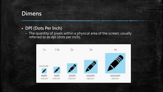 Dimens
 DPI (Dots Per Inch)
– The quantity of pixels within a physical area of the screen; usually
referred to as dpi (dots per inch).
 