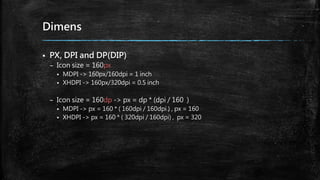 Dimens
 PX, DPI and DP(DIP)
– Icon size = 160px
 MDPI -> 160px/160dpi = 1 inch
 XHDPI -> 160px/320dpi = 0.5 inch
– Icon size = 160dp -> px = dp * (dpi / 160 )
 MDPI -> px = 160 * ( 160dpi / 160dpi ) , px = 160
 XHDPI -> px = 160 * ( 320dpi / 160dpi) , px = 320
 