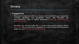 Dimens
 Suggestions
– Because it's important that you design and implement your layouts for
multiple densities, the guidelines below and throught the
documentation refer to layout dimensions with dp measurements
instead of pixels.
– Similarly, you should prefer the sp (scale-independent pixel) to define
text sizes. The sp scale factor depends on a user setting and the system
scales the size the same as it does for dp.
 