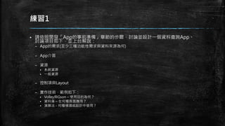 練習1
 請依照開發「App的事前準備」章節的步驟，討論並設計一個資料查詢App。
討論項目如下，並上台解說：
– App的需求(至少三種功能性需求與資料來源為何)
– App介面
– 資源
 系統資源
 一般資源
– 控制項與Layout
– 實作技術，範例如下：
 Volley與Gson – 使用目的為何？
 資料庫 – 在何種頁面應用？
 演算法 - 何種情境或設計中使用 ?
 