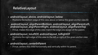 RelativeLayout
 android:layout_above, android:layout_below
– Positions the bottom edge of this view above or below the given anchor view ID.
 android:layout_alignParentBottom, android:layout_alignParentLeft,
android:layout_alignParentRight, android:layout_alignParentTop
– If true, makes the edge of this view match the edge you assign of the parent.
 android:layout_toLeftOf, android:layout_toRightOf
– Positions the right edge of this view to the left or right of the given anchor view
ID.
 android:layout_centerInParent
– If true, centers this child horizontally and vertically within its parent.
 