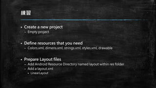練習
 Create a new project
– Empty project
 Define resources that you need
– Colors.xml, dimens.xml, strings.xml, styles.xml, drawable
 Prepare Layout files
– Add Android Resource Directory named layout within res folder
– Add a layout.xml
 LinearLayout
 