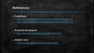 References
 CodeData:
– http://www.codedata.com.tw/mobile/android-6-tutorial-1-4/
– http://www.codedata.com.tw/mobile/android-6-tutorial-2-1/
 Android developers:
– http://developer.android.com/design/index.html
 陳鍾誠的網站
– http://ccckmit.wikidot.com/ga:intentexample
 