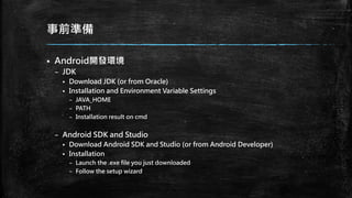 事前準備
 Android開發環境
– JDK
 Download JDK (or from Oracle)
 Installation and Environment Variable Settings
– JAVA_HOME
– PATH
– Installation result on cmd
– Android SDK and Studio
 Download Android SDK and Studio (or from Android Developer)
 Installation
– Launch the .exe file you just downloaded
– Follow the setup wizard
 