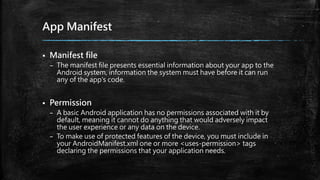 App Manifest
 Manifest file
– The manifest file presents essential information about your app to the
Android system, information the system must have before it can run
any of the app's code.
 Permission
– A basic Android application has no permissions associated with it by
default, meaning it cannot do anything that would adversely impact
the user experience or any data on the device.
– To make use of protected features of the device, you must include in
your AndroidManifest.xml one or more <uses-permission> tags
declaring the permissions that your application needs.
 