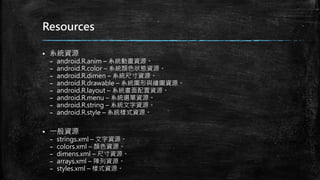Resources
 系統資源
– android.R.anim – 系統動畫資源。
– android.R.color – 系統顏色狀態資源。
– android.R.dimen – 系統尺寸資源。
– android.R.drawable – 系統圖形與繪圖資源。
– android.R.layout – 系統畫面配置資源。
– android.R.menu – 系統選單資源。
– android.R.string – 系統文字資源。
– android.R.style – 系統樣式資源。
 一般資源
– strings.xml – 文字資源。
– colors.xml – 顏色資源。
– dimens.xml – 尺寸資源。
– arrays.xml – 陣列資源。
– styles.xml – 樣式資源。
 
