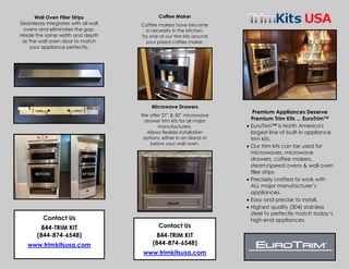 Premium Appliances Deserve
Premium Trim Kits ... EuroTrim™
• EuroTrim™ is North America's
largest line of built-in appliance
trim kits.
• Our trim kits can be used for
microwaves, microwave
drawers, coffee makers,
steam/speed ovens & wall oven
filler strips
• Precisely crafted to work with
ALL major manufacturer’s
appliances.
• Easy and precise to install.
• Highest quality (304) stainless
steel to perfectly match today’s
high-end appliances.
Contact Us
844-TRIM KIT
(844-874-6548)
www.trimkitsusa.com
Coffee Maker
Coffee makers have become
a necessity in the kitchen.
Try one of our trim kits around
your prized coffee maker.
Microwave Drawers
We offer 27” & 30” microwave
drawer trim kits for all major
manufacturers.
Allows flexible installation
options, either in an island or
below your wall oven.
Wall Oven Filler Strips
Seamlessly integrates with all wall
ovens and eliminates the gap.
Made the same width and depth
as the wall oven door to match
your appliance perfectly.
Contact Us
844-TRIM KIT
(844-874-6548)
www.trimkitsusa.com
 