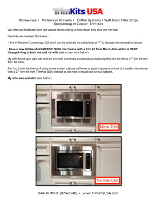 Microwaves Ÿ Microwave Drawers Ÿ Coffee Systems Ÿ Wall Oven Filler Strips
Specializing in Custom Trim Kits
844-TRIMKIT (874-6548) Ÿ www.TrimKitsUSA.com
We often get feedback from our valued clients telling us how much they love our trim kits!
Recently we received the below …
“I live in Rancho Cucamonga, CA and I can be reached via cell phone at *** to discuss this request in person.
I have a new KitchenAid KMCC5015GSS microwave with a trim kit from Micro-Trim which is VERY
disappointing to both me and my wife (see screen shot below):
My wife found your web site and we are both extremely excited about replacing this trim kit with a 27” trim kit from
Trim Kit USA.
For fun, I took the liberty of using some screen capture software to super impose a picture of a similar microwave
with a 27” trim kit from TrimKits USA website to see how it would look on our cabinet.
My wife was ecstatic! (see below):
 