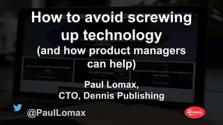 How to avoid screwing
up technology
(and how product managers
can help)
Paul Lomax,
CTO, Dennis Publishing
@PaulLomax
 