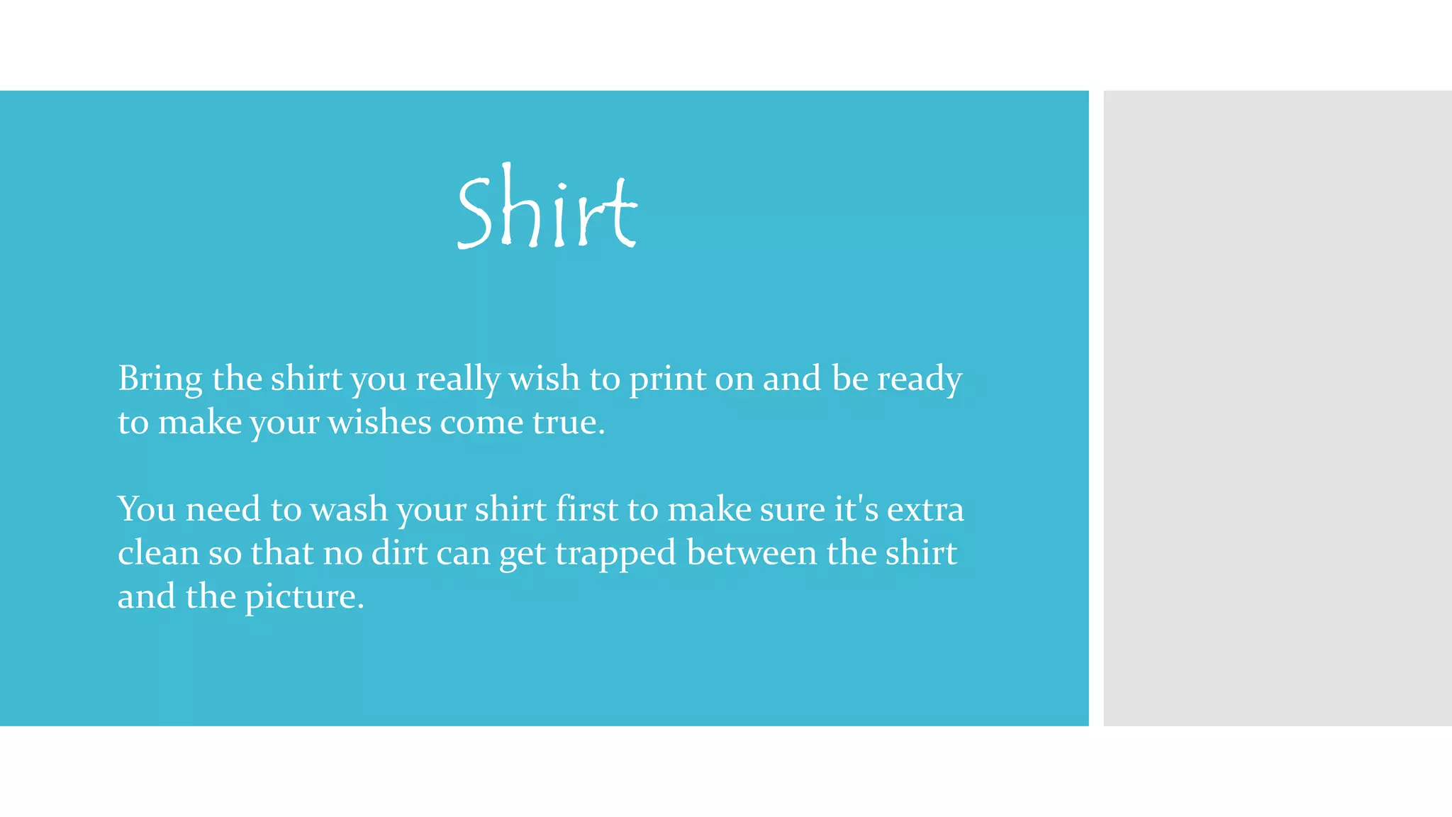 Shirt 
Bring the shirt you really wish to print on and be ready 
to make your wishes come true. 
You need to wash your shirt first to make sure it's extra 
clean so that no dirt can get trapped between the shirt 
and the picture. 
 