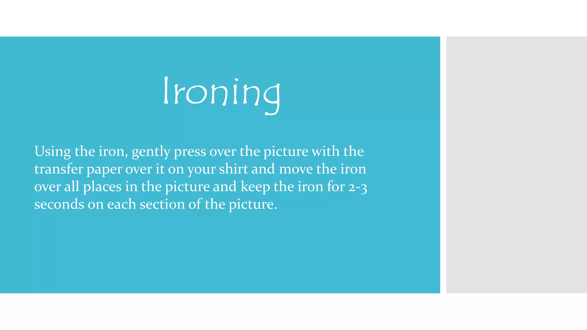 Ironing 
Using the iron, gently press over the picture with the 
transfer paper over it on your shirt and move the iron 
over all places in the picture and keep the iron for 2-3 
seconds on each section of the picture. 
 