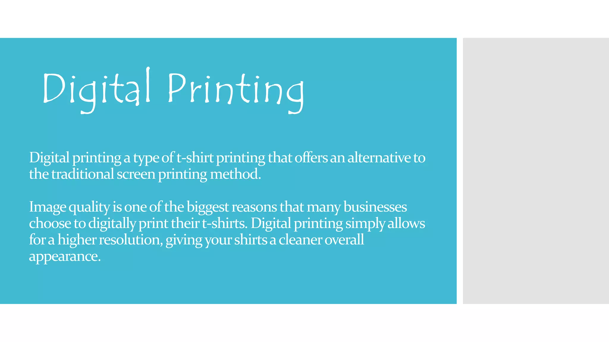 Digital Printing 
Digital printing a type of t-shirt printing that offers an alternative to 
the traditional screen printing method. 
Image quality is one of the biggest reasons that many businesses 
choose to digitally print their t-shirts. Digital printing simply allows 
for a higher resolution, giving your shirts a cleaner overall 
appearance. 
 