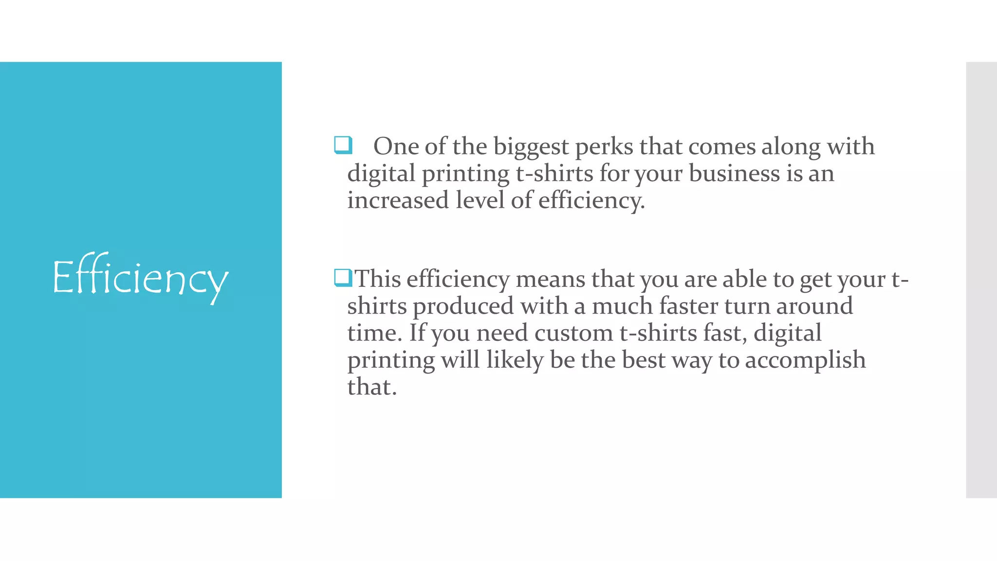 Efficiency 
 One of the biggest perks that comes along with 
digital printing t-shirts for your business is an 
increased level of efficiency. 
This efficiency means that you are able to get your t-shirts 
produced with a much faster turn around 
time. If you need custom t-shirts fast, digital 
printing will likely be the best way to accomplish 
that. 
 