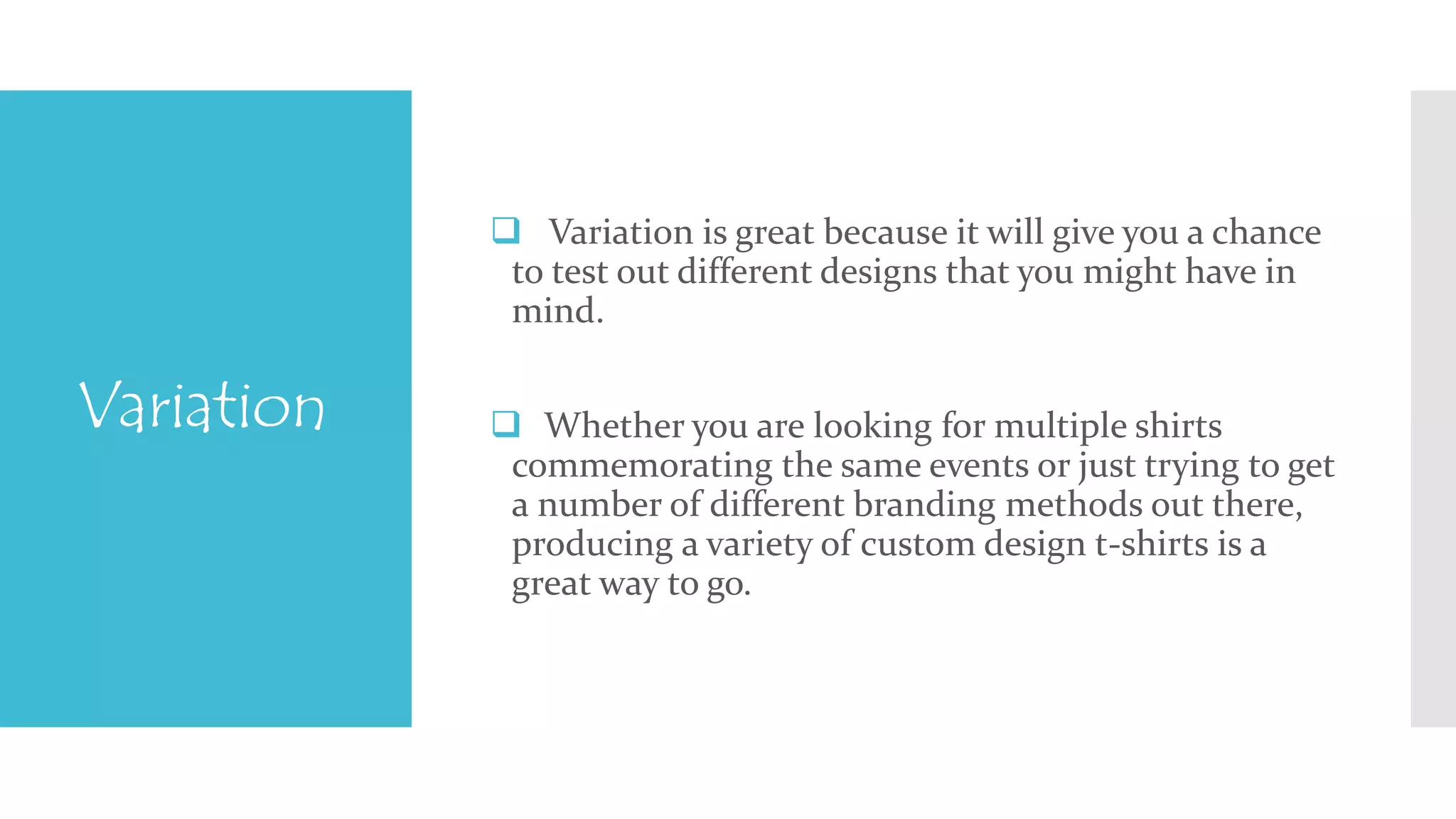 Variation 
 Variation is great because it will give you a chance 
to test out different designs that you might have in 
mind. 
 Whether you are looking for multiple shirts 
commemorating the same events or just trying to get 
a number of different branding methods out there, 
producing a variety of custom design t-shirts is a 
great way to go. 
 