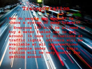 Transportation
• How do people get around? Is
there a system of mass transit?
- Everyone 18+ will be allowed to
buy a water fueled car to get
around. In case of situations at
traffic lights, officers will be
available at all intersections.
For people under 18, the train
station will be very useful for
getting around.
 