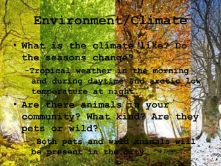 Environment/Climate
• What is the climate like? Do
the seasons change?
-Tropical weather in the morning
and during daytime and arctic low
temperature at night.
• Are there animals in your
community? What kind? Are they
pets or wild?
– Both pets and wild animals will
be present in the city.
 