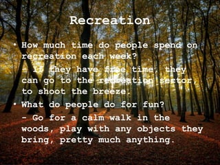 Recreation
• How much time do people spend on
recreation each week?
- If they have free time, they
can go to the recreation sector,
to shoot the breeze.
• What do people do for fun?
- Go for a calm walk in the
woods, play with any objects they
bring, pretty much anything.
 