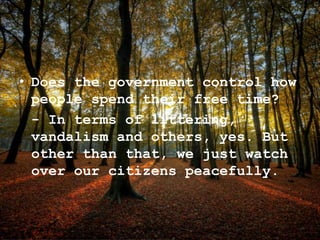 • Does the government control how
people spend their free time?
- In terms of littering,
vandalism and others, yes. But
other than that, we just watch
over our citizens peacefully.
 
