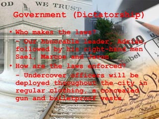 Government (Dictatorship)
• Who makes the laws?
- Our honorable leader, Adrián,
followed by his right-hand men
Sael, Marcos and Javon.
• How are the laws enforced?
- Undercover officers will be
deployed throughout the city in
regular clothing, a concealed
gun and bulletproof vests.
 
