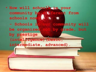 • How will schools in your
community be different from
schools now?
- Schools in our community will
be organized not by grade, but
by prestige
(intelligence)(basic,
intermediate, advanced).
 
