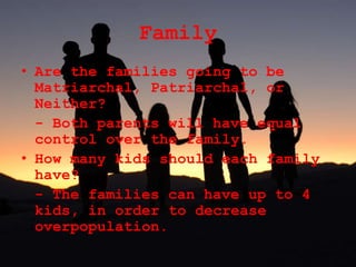 Family
• Are the families going to be
Matriarchal, Patriarchal, or
Neither?
- Both parents will have equal
control over the family.
• How many kids should each family
have?
- The families can have up to 4
kids, in order to decrease
overpopulation.
 