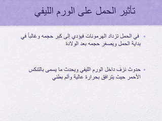 ‫الليفي‬ ‫الورم‬ ‫على‬ ‫الحمل‬ ‫تأثير‬
•‫في‬ ً‫ا‬‫وغالب‬ ‫حجمه‬ ‫كبر‬ ‫إلى‬ ‫فيؤدي‬ ‫الهرمونات‬ ‫تزداد‬ ‫الحمل‬ ‫في‬
‫الوالدة‬ ‫بعد‬ ‫حجمه‬ ‫ويصغر‬ ‫الحمل‬ ‫بداية‬
•‫بالتنكس‬ ‫يسمى‬ ‫ما‬ ‫ويحدث‬ ‫الليفي‬ ‫الورم‬ ‫داخل‬ ‫نزف‬ ‫حدوث‬
‫بطني‬ ‫وألم‬ ‫عالية‬ ‫بحرارة‬ ‫يترافق‬ ‫حيث‬ ‫األحمر‬
 