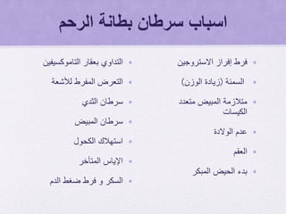 ‫الرحم‬ ‫بطانة‬ ‫سرطان‬ ‫اسباب‬
•‫التداوي‬‫بعقار‬‫التاموكسيفين‬
•‫لألشعة‬ ‫المفرط‬ ‫التعرض‬
•‫الثدي‬ ‫سرطان‬
•‫المبيض‬ ‫سرطان‬
•‫الكحول‬ ‫استهالك‬
•‫اإلياس‬‫المتأخر‬
•‫الدم‬ ‫ضغط‬ ‫فرط‬ ‫و‬ ‫السكر‬
•‫إفراز‬ ‫فرط‬‫االستروجين‬
•‫السمنة‬(‫الوزن‬ ‫زيادة‬)
•‫متعدد‬ ‫المبيض‬ ‫متالزمة‬
‫الكيسات‬
•‫الوالدة‬ ‫عدم‬
•‫العقم‬
•‫المبكر‬ ‫الحيض‬ ‫بدء‬
 