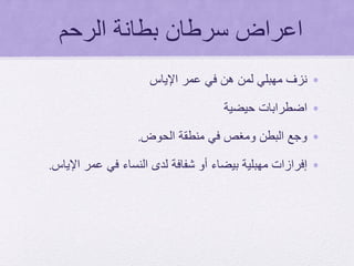 ‫الرحم‬ ‫بطانة‬ ‫سرطان‬ ‫اعراض‬
•‫عمر‬ ‫في‬ ‫هن‬ ‫لمن‬ ‫مهبلي‬ ‫نزف‬‫اإلياس‬
•‫اضطرابات‬‫حيضية‬
•‫الحوض‬ ‫منطقة‬ ‫في‬ ‫ومغص‬ ‫البطن‬ ‫وجع‬.
•‫إفرازات‬‫اإلياس‬ ‫عمر‬ ‫في‬ ‫النساء‬ ‫لدى‬ ‫شفافة‬ ‫أو‬ ‫بيضاء‬ ‫مهبلية‬.
 