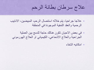 ‫الرحم‬ ‫بطانة‬ ‫سرطان‬ ‫عالج‬
•‫االنابيب‬ ،‫المبيضين‬ ،‫الرحم‬ ‫استئصال‬ ‫خالله‬ ‫يتم‬ ،‫جراحيا‬ ‫عالجا‬
‫المنطقة‬ ‫في‬ ‫الموجودة‬ ‫اللمفية‬ ‫والعقد‬ ‫الرحمية‬
•‫في‬‫تكون‬ ‫االحيان‬ ‫بعض‬‫العملية‬ ‫بين‬ ‫للدمج‬ ‫حاجة‬ ‫هنالك‬
‫الهورموني‬ ‫العالج‬ ‫او‬ ‫الكيميائي‬ ،‫االشعاعي‬ ‫والعالج‬ ‫الجراحية‬
•‫الشفاء‬ ‫امكانيه‬
 