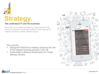 Strategy.
We understand IT and the business.
We work out a mobile strategy for organizations that !
have just started to embrace mobile or are looking for !
ways to address mobile related issues.!

!

We recently:!
•  Designed Field-force mobility solutions for one
of the largest housing society in the UK. !
•  Automated a delivery Route-book for Cintas
delivery drivers.!

 