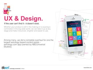 UX & Design.
If the user can’t find it - it doesn’t exist.
Whether your product is still in the making or is causing a !
commotion in the big wide world, we can take it up at any !
stage and make it bouncier, brighter and easier to use. !

!
Among many, we did a complete overhaul for one the
largest astrology based content portal – !
astrology.com app (owned by NBCUniversal !
Studios).!

 