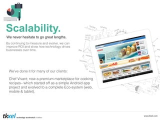 Scalability.
We never hesitate to go great lengths.
By continuing to measure and evolve, we can
improve ROI and show how technology drives
businesses over time. !

!

We’ve done it for many of our clients:!
!

Chef Vivant; now a premium marketplace for cooking
recipes– which started off as a simple Android app
project and evolved to a complete Eco-system (web,
mobile & tablet).!
!

 