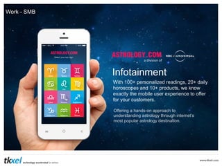Work - SMB

a	
  division	
  of	
  

Infotainment
With 100+ personalized readings, 20+ daily
horoscopes and 10+ products, we know
exactly the mobile user experience to offer
for your customers.
Offering a hands-on approach to
understanding astrology through internet’s
most popular astrology destination.

 